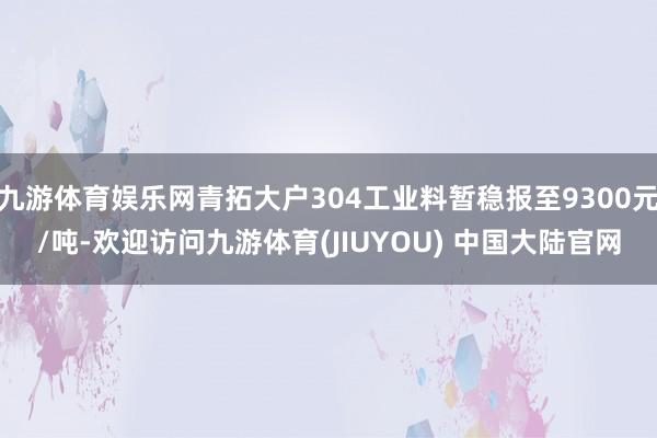 九游体育娱乐网青拓大户304工业料暂稳报至9300元/吨-欢迎访问九游体育(JIUYOU) 中国大陆官网