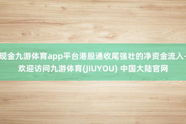 现金九游体育app平台港股通收尾强壮的净资金流入-欢迎访问九游体育(JIUYOU) 中国大陆官网