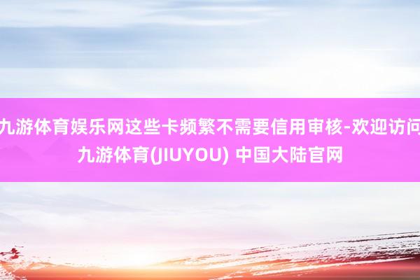 九游体育娱乐网这些卡频繁不需要信用审核-欢迎访问九游体育(JIUYOU) 中国大陆官网