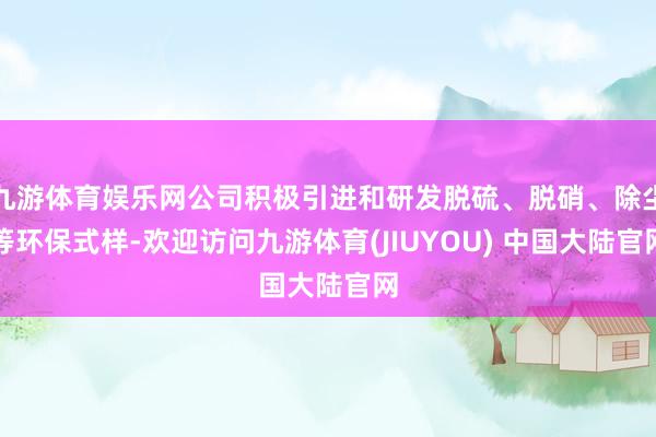 九游体育娱乐网公司积极引进和研发脱硫、脱硝、除尘等环保式样-欢迎访问九游体育(JIUYOU) 中国大陆官网