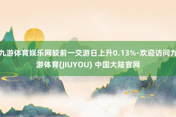 九游体育娱乐网较前一交游日上升0.13%-欢迎访问九游体育(JIUYOU) 中国大陆官网