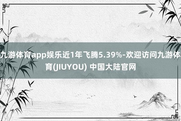 九游体育app娱乐近1年飞腾5.39%-欢迎访问九游体育(JIUYOU) 中国大陆官网