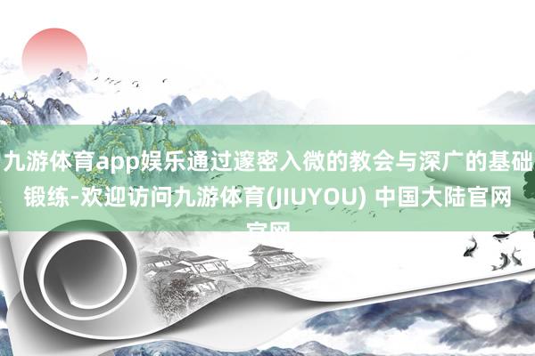 九游体育app娱乐通过邃密入微的教会与深广的基础锻练-欢迎访问九游体育(JIUYOU) 中国大陆官网