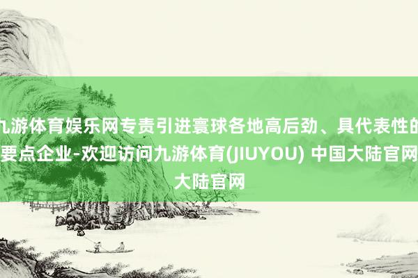 九游体育娱乐网专责引进寰球各地高后劲、具代表性的要点企业-欢迎访问九游体育(JIUYOU) 中国大陆官网