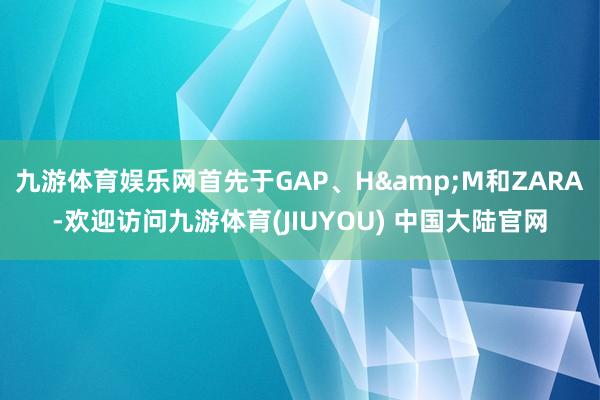 九游体育娱乐网首先于GAP、H&M和ZARA-欢迎访问九游体育(JIUYOU) 中国大陆官网