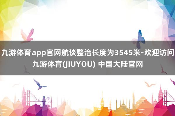 九游体育app官网航谈整治长度为3545米-欢迎访问九游体育(JIUYOU) 中国大陆官网