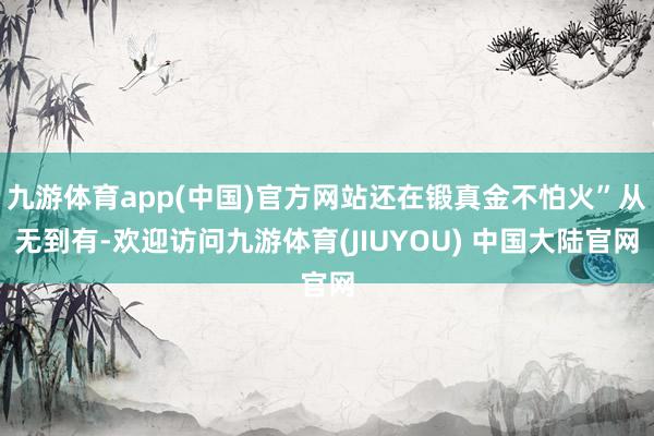 九游体育app(中国)官方网站还在锻真金不怕火”从无到有-欢迎访问九游体育(JIUYOU) 中国大陆官网