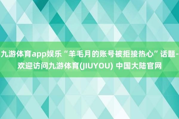 九游体育app娱乐“羊毛月的账号被拒接热心”话题-欢迎访问九游体育(JIUYOU) 中国大陆官网