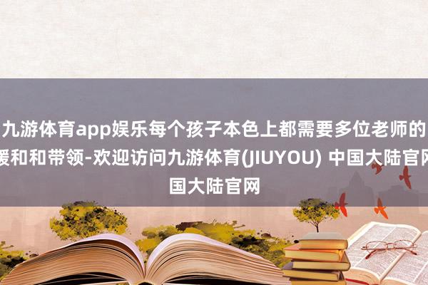 九游体育app娱乐每个孩子本色上都需要多位老师的暖和和带领-欢迎访问九游体育(JIUYOU) 中国大陆官网