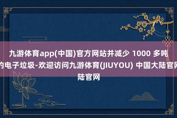 九游体育app(中国)官方网站并减少 1000 多吨的电子垃圾-欢迎访问九游体育(JIUYOU) 中国大陆官网