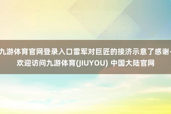 九游体育官网登录入口雷军对巨匠的接济示意了感谢-欢迎访问九游体育(JIUYOU) 中国大陆官网