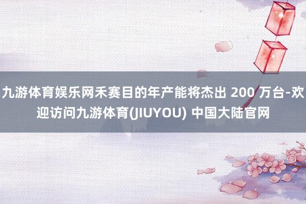 九游体育娱乐网禾赛目的年产能将杰出 200 万台-欢迎访问九游体育(JIUYOU) 中国大陆官网