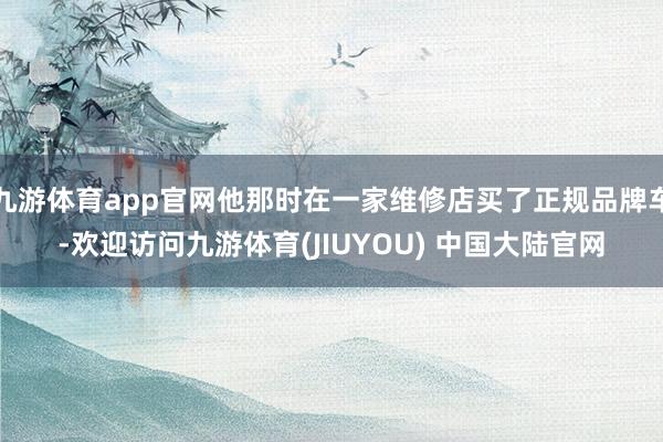 九游体育app官网他那时在一家维修店买了正规品牌车-欢迎访问九游体育(JIUYOU) 中国大陆官网
