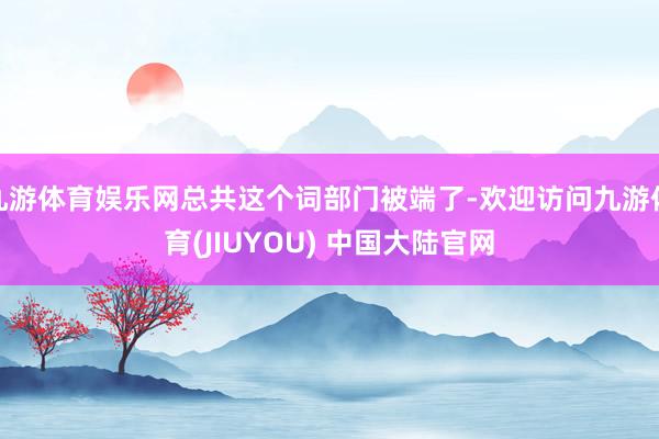 九游体育娱乐网总共这个词部门被端了-欢迎访问九游体育(JIUYOU) 中国大陆官网