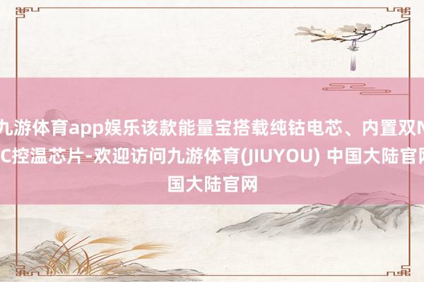 九游体育app娱乐该款能量宝搭载纯钴电芯、内置双NTC控温芯片-欢迎访问九游体育(JIUYOU) 中国大陆官网