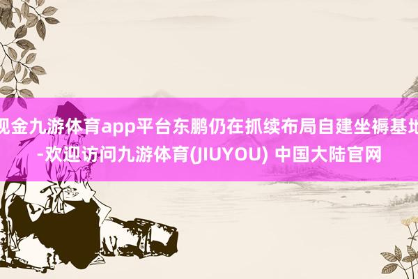 现金九游体育app平台东鹏仍在抓续布局自建坐褥基地-欢迎访问九游体育(JIUYOU) 中国大陆官网