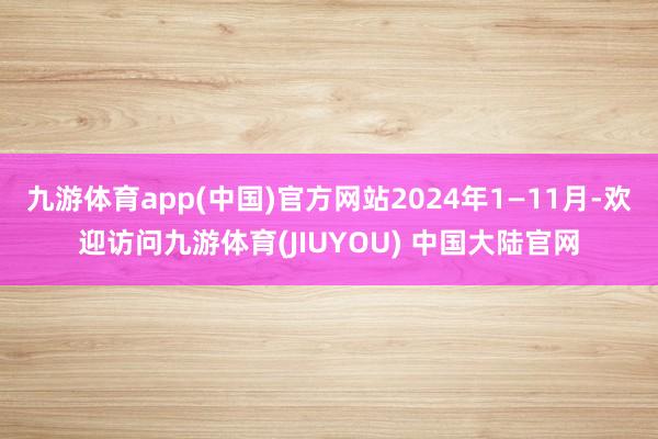 九游体育app(中国)官方网站2024年1—11月-欢迎访问九游体育(JIUYOU) 中国大陆官网
