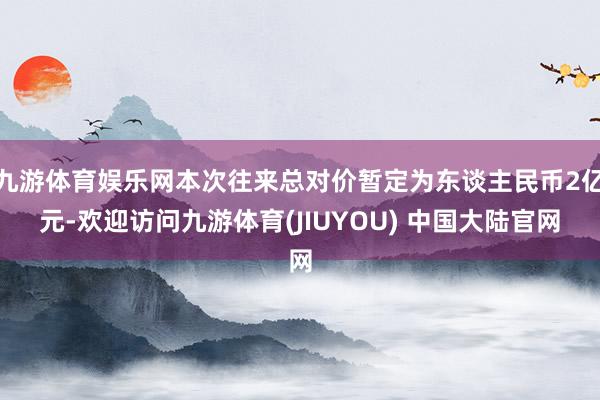 九游体育娱乐网本次往来总对价暂定为东谈主民币2亿元-欢迎访问九游体育(JIUYOU) 中国大陆官网