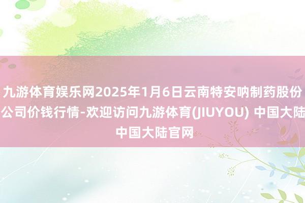 九游体育娱乐网2025年1月6日云南特安呐制药股份有限公司价钱行情-欢迎访问九游体育(JIUYOU) 中国大陆官网