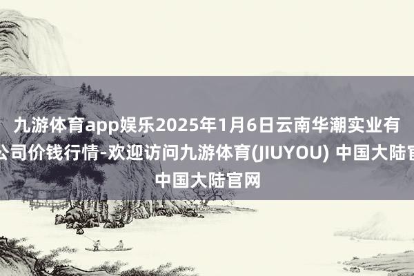 九游体育app娱乐2025年1月6日云南华潮实业有限公司价钱行情-欢迎访问九游体育(JIUYOU) 中国大陆官网