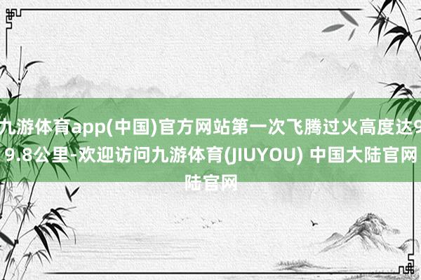 九游体育app(中国)官方网站第一次飞腾过火高度达99.8公里-欢迎访问九游体育(JIUYOU) 中国大陆官网