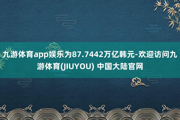九游体育app娱乐为87.7442万亿韩元-欢迎访问九游体育(JIUYOU) 中国大陆官网