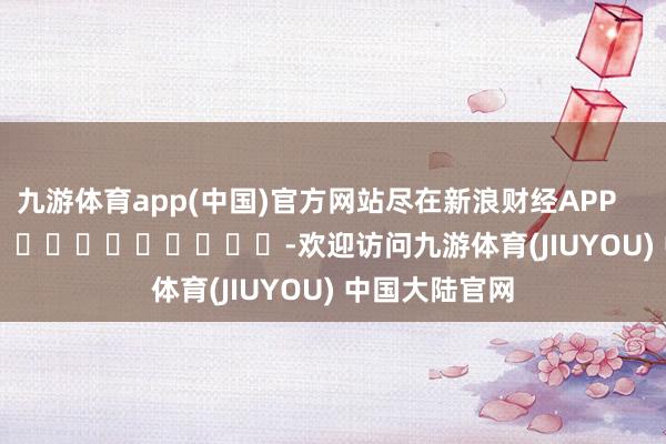九游体育app(中国)官方网站尽在新浪财经APP            													-欢迎访问九游体育(JIUYOU) 中国大陆官网