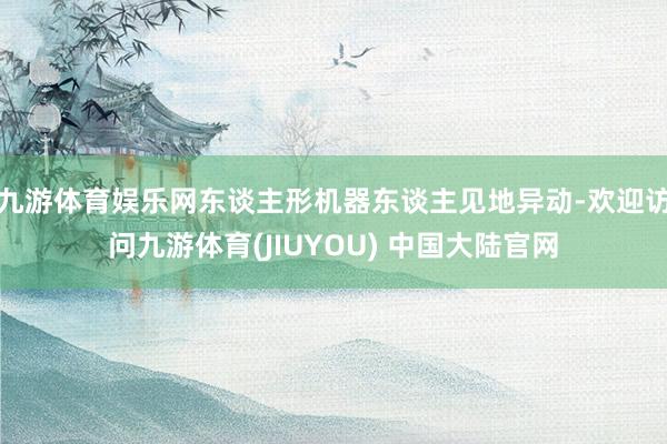 九游体育娱乐网东谈主形机器东谈主见地异动-欢迎访问九游体育(JIUYOU) 中国大陆官网