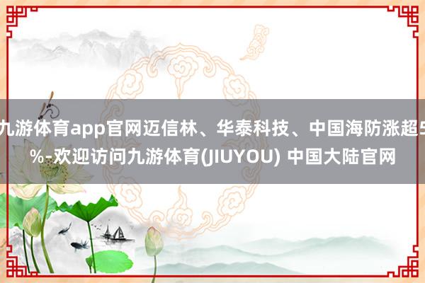 九游体育app官网迈信林、华泰科技、中国海防涨超5%-欢迎访问九游体育(JIUYOU) 中国大陆官网