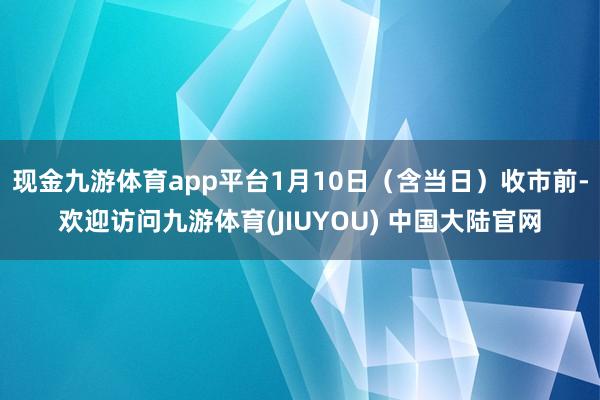 现金九游体育app平台1月10日（含当日）收市前-欢迎访问九游体育(JIUYOU) 中国大陆官网