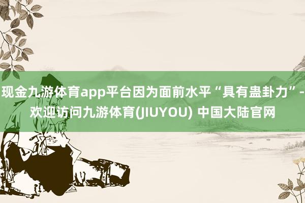 现金九游体育app平台因为面前水平“具有蛊卦力”-欢迎访问九游体育(JIUYOU) 中国大陆官网