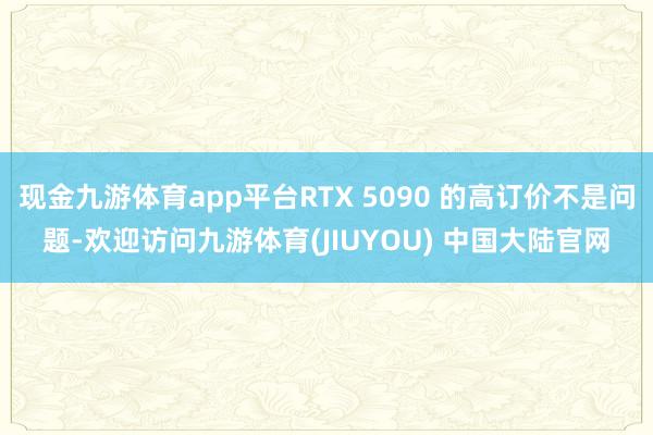 现金九游体育app平台RTX 5090 的高订价不是问题-欢迎访问九游体育(JIUYOU) 中国大陆官网