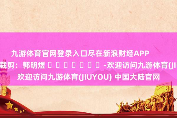 九游体育官网登录入口尽在新浪财经APP            						遭殃裁剪：郭明煜 							-欢迎访问九游体育(JIUYOU) 中国大陆官网