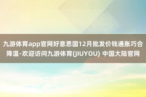 九游体育app官网　　好意思国12月批发价钱通胀巧合降温-欢迎访问九游体育(JIUYOU) 中国大陆官网