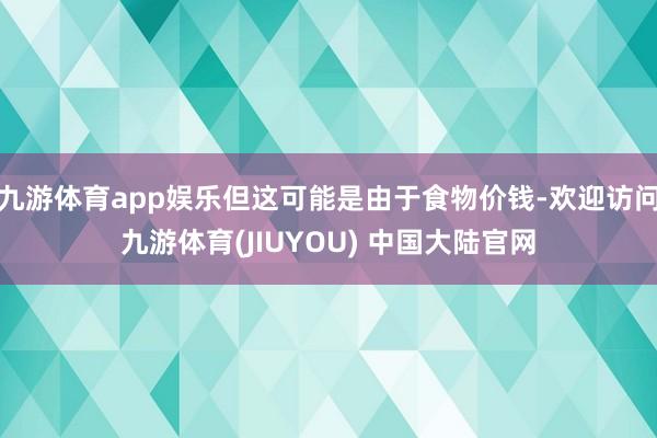 九游体育app娱乐但这可能是由于食物价钱-欢迎访问九游体育(JIUYOU) 中国大陆官网