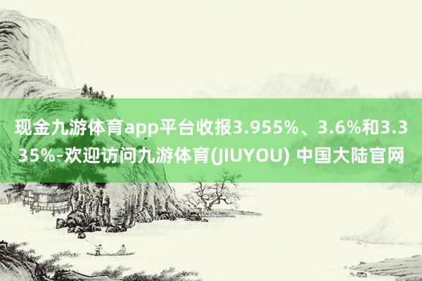 现金九游体育app平台收报3.955%、3.6%和3.335%-欢迎访问九游体育(JIUYOU) 中国大陆官网
