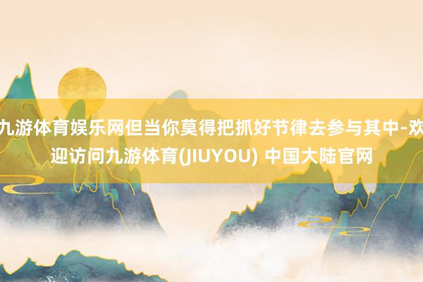 九游体育娱乐网但当你莫得把抓好节律去参与其中-欢迎访问九游体育(JIUYOU) 中国大陆官网