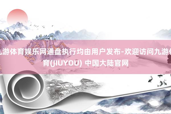 九游体育娱乐网通盘执行均由用户发布-欢迎访问九游体育(JIUYOU) 中国大陆官网