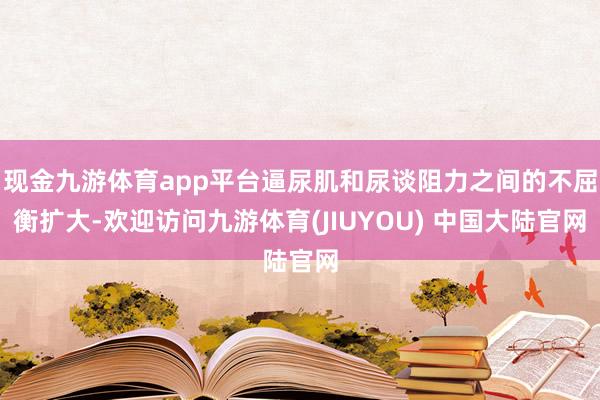 现金九游体育app平台逼尿肌和尿谈阻力之间的不屈衡扩大-欢迎访问九游体育(JIUYOU) 中国大陆官网