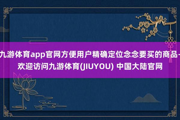 九游体育app官网方便用户精确定位念念要买的商品-欢迎访问九游体育(JIUYOU) 中国大陆官网