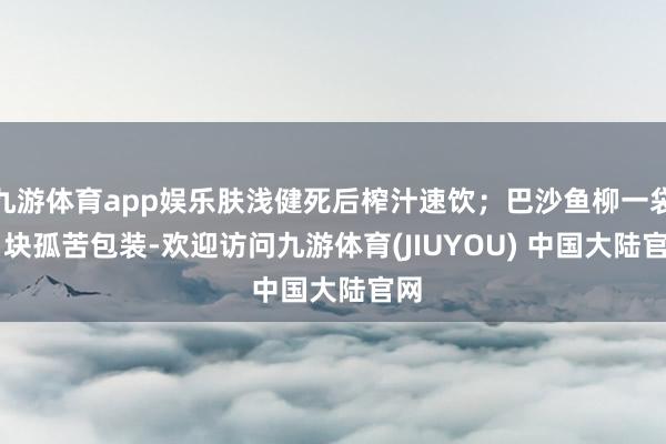 九游体育app娱乐肤浅健死后榨汁速饮；巴沙鱼柳一袋 6 块孤苦包装-欢迎访问九游体育(JIUYOU) 中国大陆官网