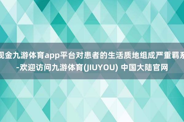 现金九游体育app平台对患者的生活质地组成严重羁系-欢迎访问九游体育(JIUYOU) 中国大陆官网