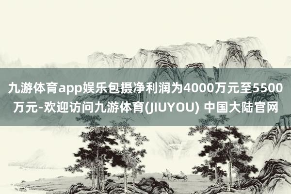 九游体育app娱乐包摄净利润为4000万元至5500万元-欢迎访问九游体育(JIUYOU) 中国大陆官网