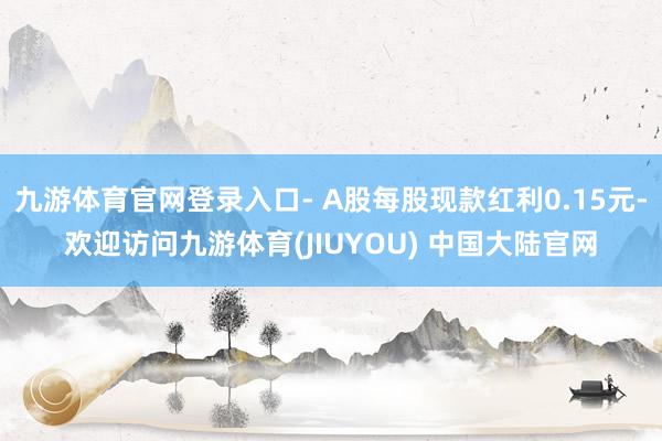 九游体育官网登录入口- A股每股现款红利0.15元-欢迎访问九游体育(JIUYOU) 中国大陆官网
