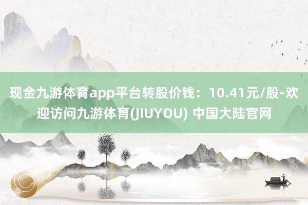 现金九游体育app平台转股价钱:10.41元/股-欢迎访问九游体育(JIUYOU) 中国大陆官网