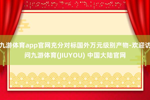 九游体育app官网充分对标国外万元级别产物-欢迎访问九游体育(JIUYOU) 中国大陆官网