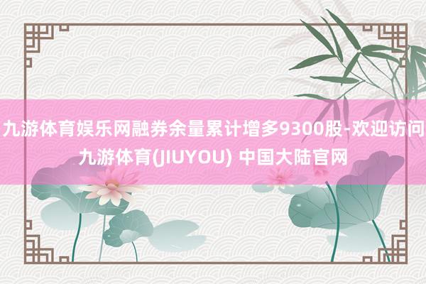 九游体育娱乐网融券余量累计增多9300股-欢迎访问九游体育(JIUYOU) 中国大陆官网