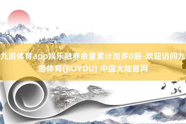 九游体育app娱乐融券余量累计加多0股-欢迎访问九游体育(JIUYOU) 中国大陆官网