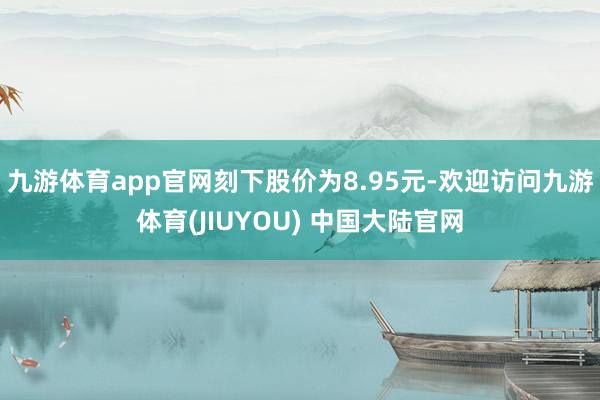 九游体育app官网刻下股价为8.95元-欢迎访问九游体育(JIUYOU) 中国大陆官网