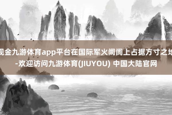 现金九游体育app平台在国际军火阛阓上占据方寸之地-欢迎访问九游体育(JIUYOU) 中国大陆官网
